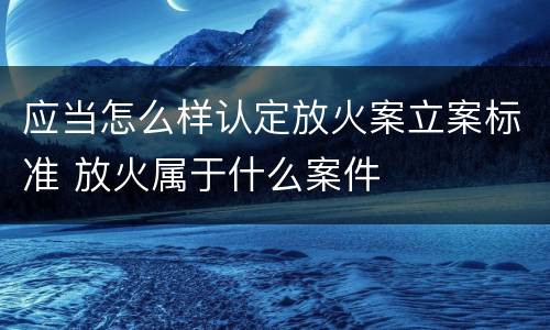 应当怎么样认定放火案立案标准 放火属于什么案件