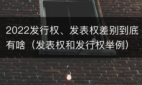 2022发行权、发表权差别到底有啥（发表权和发行权举例）