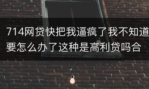 714网贷快把我逼疯了我不知道要怎么办了这种是高利贷吗合法吗