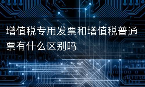 增值税专用发票和增值税普通票有什么区别吗