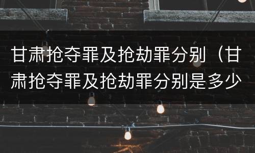 甘肃抢夺罪及抢劫罪分别（甘肃抢夺罪及抢劫罪分别是多少）