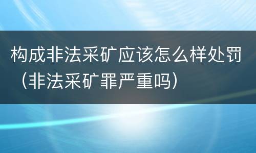 构成非法采矿应该怎么样处罚（非法采矿罪严重吗）