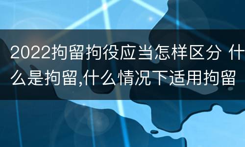 2022拘留拘役应当怎样区分 什么是拘留,什么情况下适用拘留
