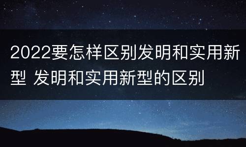 2022要怎样区别发明和实用新型 发明和实用新型的区别