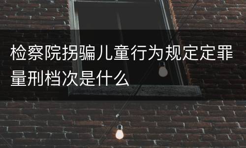 检察院拐骗儿童行为规定定罪量刑档次是什么