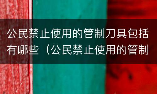 公民禁止使用的管制刀具包括有哪些（公民禁止使用的管制刀具包括有哪些内容）