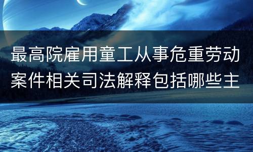 最高院雇用童工从事危重劳动案件相关司法解释包括哪些主要规定