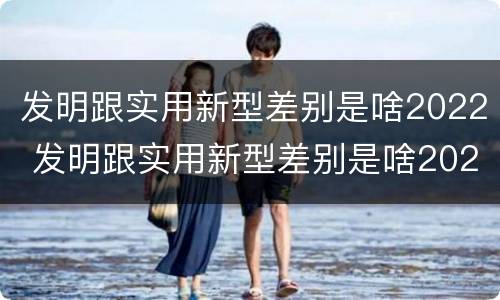 发明跟实用新型差别是啥2022 发明跟实用新型差别是啥2022年的