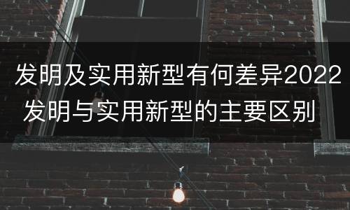 发明及实用新型有何差异2022 发明与实用新型的主要区别