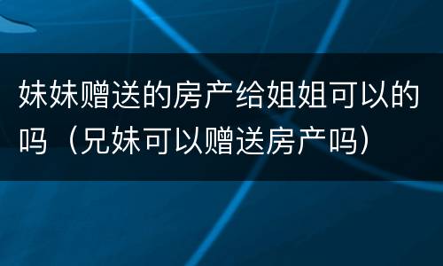 妹妹赠送的房产给姐姐可以的吗（兄妹可以赠送房产吗）