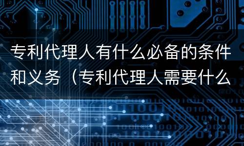 专利代理人有什么必备的条件和义务（专利代理人需要什么条件）