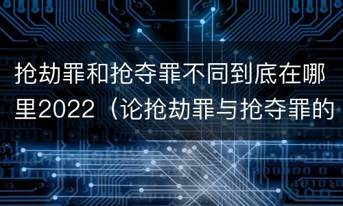抢劫罪和抢夺罪不同到底在哪里2022（论抢劫罪与抢夺罪的界限）
