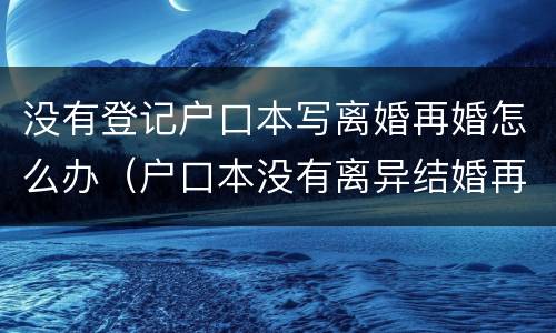 没有登记户口本写离婚再婚怎么办（户口本没有离异结婚再婚去登记）