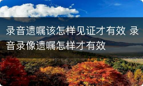录音遗嘱该怎样见证才有效 录音录像遗嘱怎样才有效