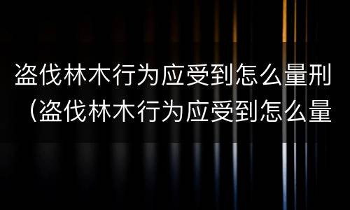 盗伐林木行为应受到怎么量刑（盗伐林木行为应受到怎么量刑的）