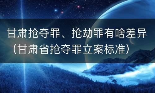 甘肃抢夺罪、抢劫罪有啥差异（甘肃省抢夺罪立案标准）