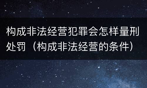 构成非法经营犯罪会怎样量刑处罚（构成非法经营的条件）