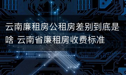 云南廉租房公租房差别到底是啥 云南省廉租房收费标准