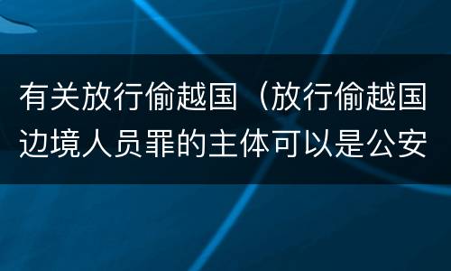 有关放行偷越国（放行偷越国边境人员罪的主体可以是公安民警吗）