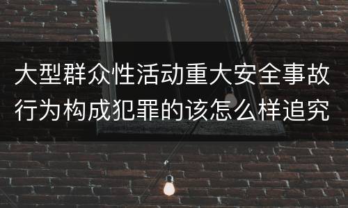 大型群众性活动重大安全事故行为构成犯罪的该怎么样追究责任