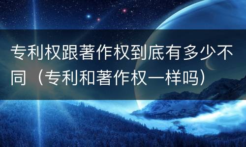 专利权跟著作权到底有多少不同（专利和著作权一样吗）