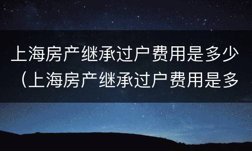 上海房产继承过户费用是多少（上海房产继承过户费用是多少啊）