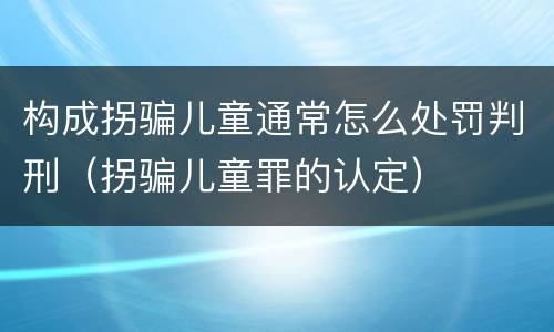 构成拐骗儿童通常怎么处罚判刑（拐骗儿童罪的认定）