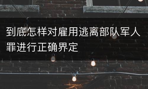 到底怎样对雇用逃离部队军人罪进行正确界定