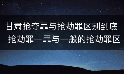 甘肃抢夺罪与抢劫罪区别到底 抢劫罪一罪与一般的抢劫罪区别