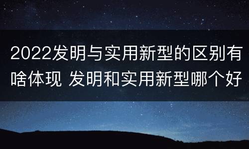 2022发明与实用新型的区别有啥体现 发明和实用新型哪个好