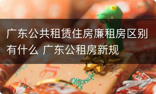 广东公共租赁住房廉租房区别有什么 广东公租房新规