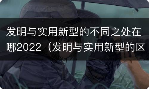 发明与实用新型的不同之处在哪2022（发明与实用新型的区别有哪些）