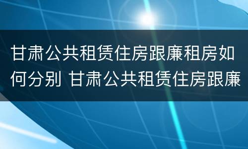 甘肃公共租赁住房跟廉租房如何分别 甘肃公共租赁住房跟廉租房如何分别选择