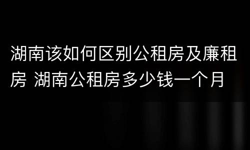 湖南该如何区别公租房及廉租房 湖南公租房多少钱一个月