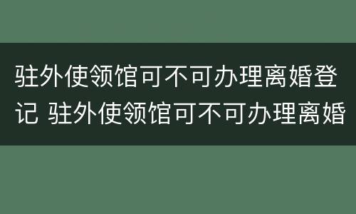 驻外使领馆可不可办理离婚登记 驻外使领馆可不可办理离婚登记证