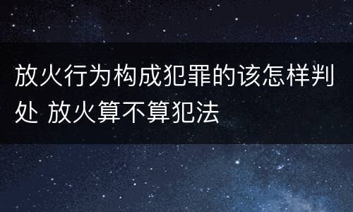 放火行为构成犯罪的该怎样判处 放火算不算犯法