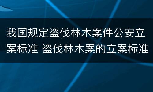 我国规定盗伐林木案件公安立案标准 盗伐林木案的立案标准及定罪与量刑