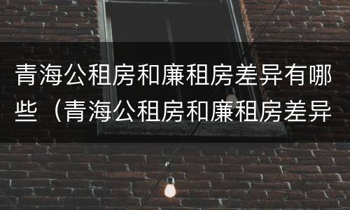 青海公租房和廉租房差异有哪些（青海公租房和廉租房差异有哪些原因）