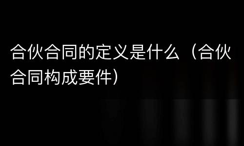 合伙合同的定义是什么（合伙合同构成要件）