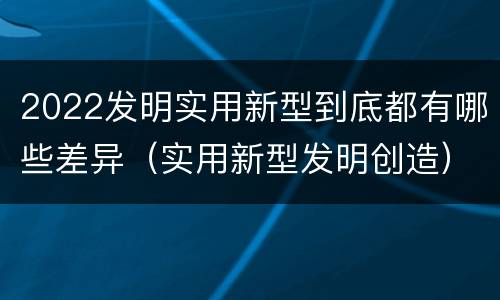 2022发明实用新型到底都有哪些差异（实用新型发明创造）