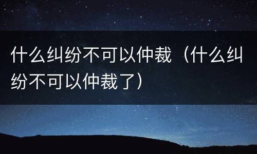 什么纠纷不可以仲裁（什么纠纷不可以仲裁了）