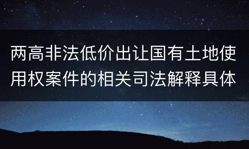 两高非法低价出让国有土地使用权案件的相关司法解释具体有哪些重要内容