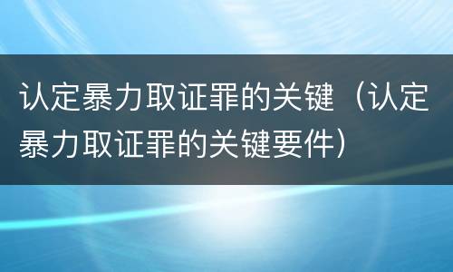 认定暴力取证罪的关键（认定暴力取证罪的关键要件）