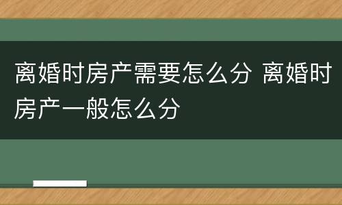 离婚时房产需要怎么分 离婚时房产一般怎么分