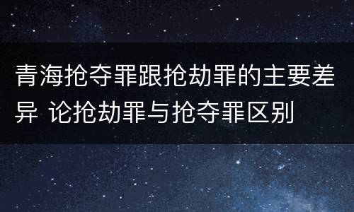 青海抢夺罪跟抢劫罪的主要差异 论抢劫罪与抢夺罪区别