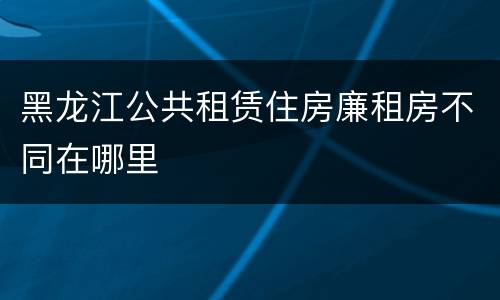 黑龙江公共租赁住房廉租房不同在哪里