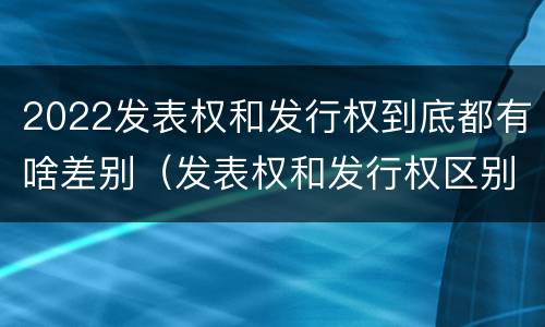 2022发表权和发行权到底都有啥差别（发表权和发行权区别）