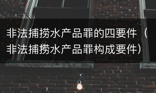 非法捕捞水产品罪的四要件（非法捕捞水产品罪构成要件）
