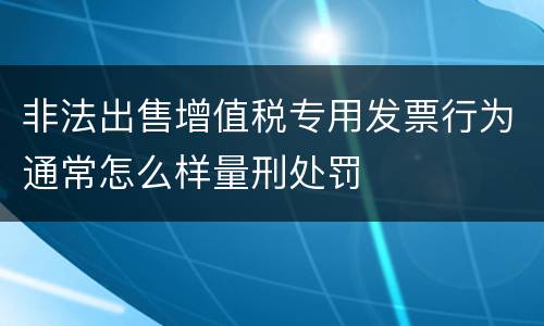 非法出售增值税专用发票行为通常怎么样量刑处罚