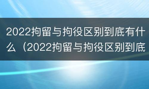 2022拘留与拘役区别到底有什么（2022拘留与拘役区别到底有什么不同）
